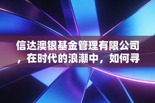 信达澳银基金管理有限公司,在时代的浪潮中,如何寻找投资的压舱石?