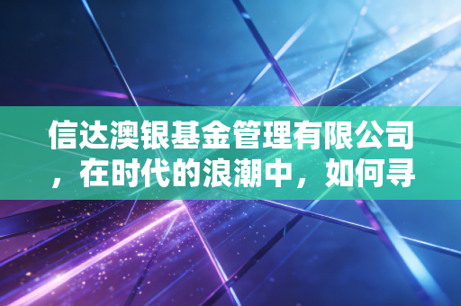 信达澳银基金管理有限公司，在时代的浪潮中，如何寻找投资的压舱石？