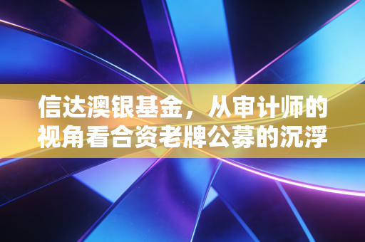 信达澳银基金,从审计师的视角看合资老牌公募的沉浮与突围
