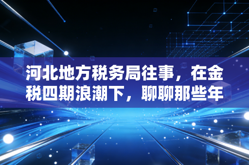河北地方税务局往事,在金税四期浪潮下,聊聊那些年我们经历过的税务爱恨情仇
