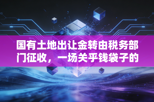 国有土地出让金转由税务部门征收，一场关乎钱袋子的深刻变革与行业思考