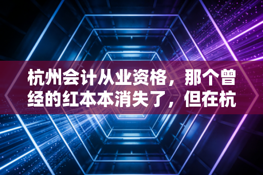 杭州会计从业资格,那个曾经的红本本消失了,但在杭州做会计的门槛反而更高了