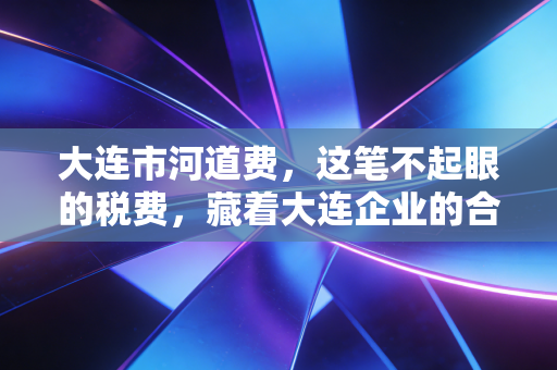 大连市河道费,这笔不起眼的税费,藏着大连企业的合规必修课