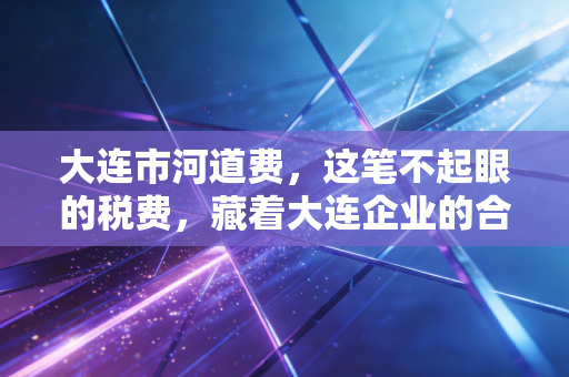 大连市河道费，这笔不起眼的税费，藏着大连企业的合规必修课
