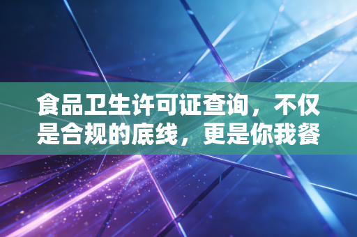 食品卫生许可证查询,不仅是合规的底线,更是你我餐桌上的护身符