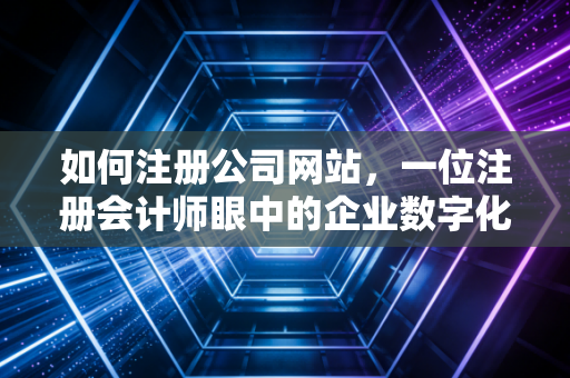 如何注册公司网站，一位注册会计师眼中的企业数字化资产构建指南