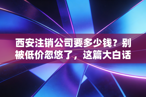 西安注销公司要多少钱?别被低价忽悠了,这篇大白话给你算笔明白账