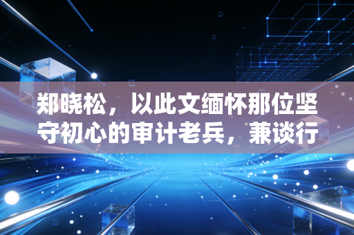 郑晓松,以此文缅怀那位坚守初心的审计老兵,兼谈行业监管的变与不变