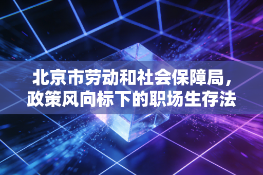北京市劳动和社会保障局,政策风向标下的职场生存法则与企业合规之道