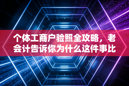 个体工商户验照全攻略,老会计告诉你为什么这件事比你想的更重要,以及如何轻松搞定