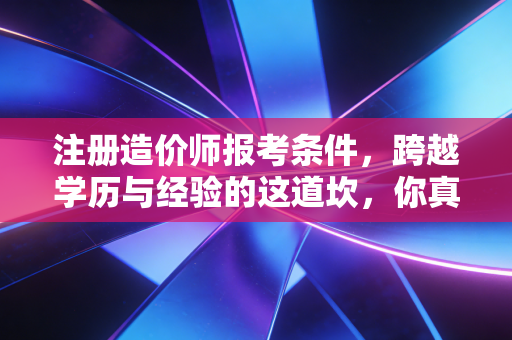 注册造价师报考条件,跨越学历与经验的这道坎,你真的准备好了吗?