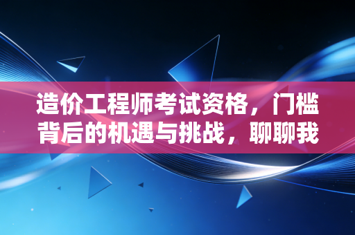 造价工程师考试资格，门槛背后的机遇与挑战，聊聊我的看法