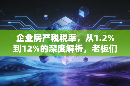 企业房产税税率，从1.2%到12%的深度解析，老板们必须知道的省钱门道