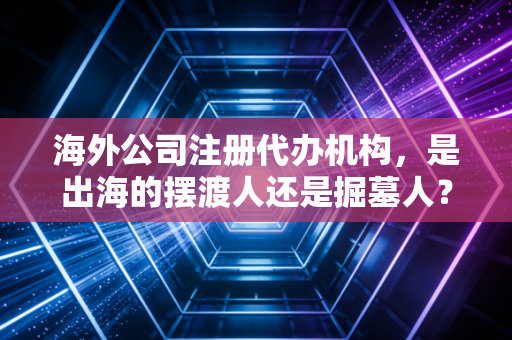 海外公司注册代办机构，是出海的摆渡人还是掘墓人？深扒行业潜规则与避坑指南