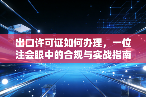 出口许可证如何办理,一位注会眼中的合规与实战指南