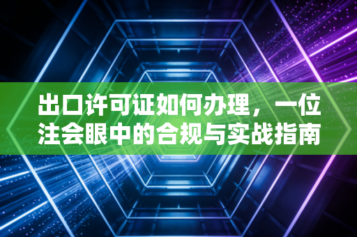 出口许可证如何办理,一位注会眼中的合规与实战指南