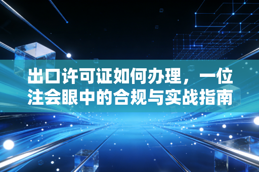 出口许可证如何办理，一位注会眼中的合规与实战指南