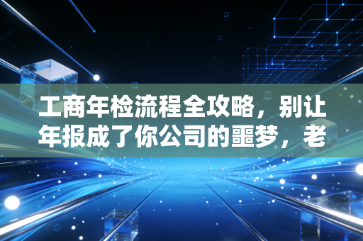 工商年检流程全攻略，别让年报成了你公司的噩梦，老会计教你如何避坑