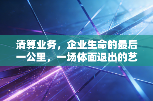 清算业务，企业生命的最后一公里，一场体面退出的艺术与账