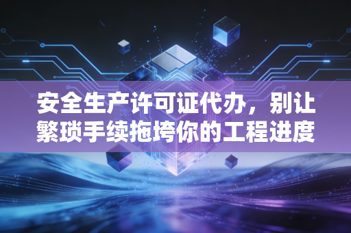 安全生产许可证代办，别让繁琐手续拖垮你的工程进度