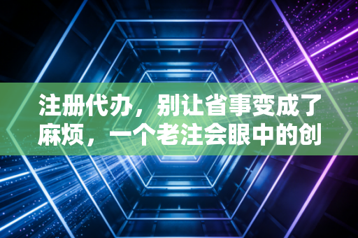 注册代办,别让省事变成了麻烦,一个老注会眼中的创业第一课