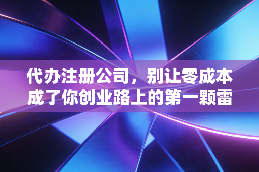 代办注册公司，别让零成本成了你创业路上的第一颗雷——一位注会眼中的行业真相与避坑指南
