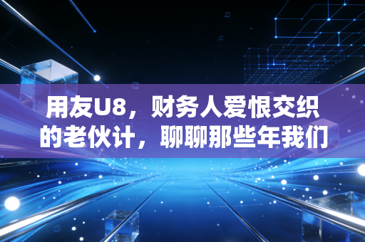 用友U8,财务人爱恨交织的老伙计,聊聊那些年我们踩过的坑与爬过的坡