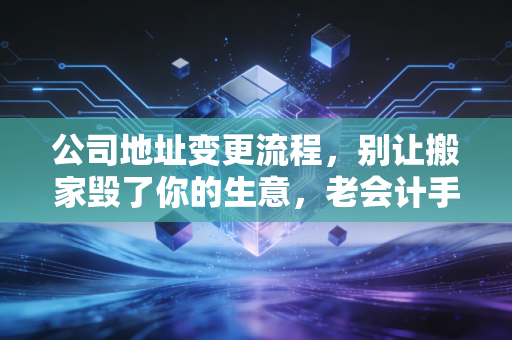 公司地址变更流程，别让搬家毁了你的生意，老会计手把手教你避坑