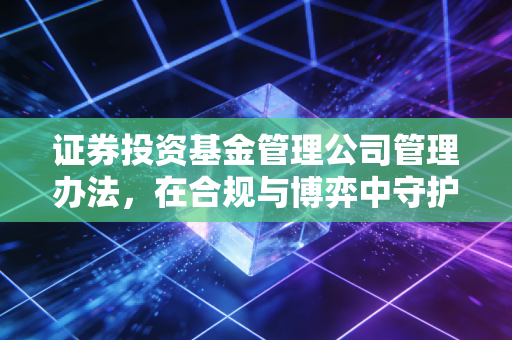 证券投资基金管理公司管理办法,在合规与博弈中守护基民的钱袋子