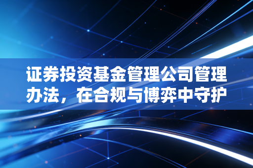证券投资基金管理公司管理办法，在合规与博弈中守护基民的钱袋子
