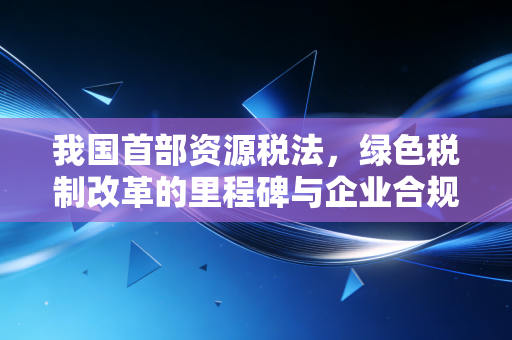 我国首部资源税法,绿色税制改革的里程碑与企业合规新风向