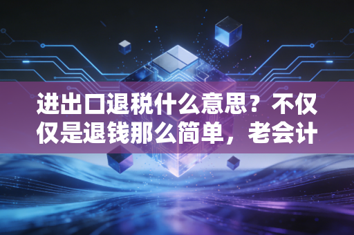 进出口退税什么意思？不仅仅是退钱那么简单，老会计带你剖析背后的商业逻辑与实操避坑指南