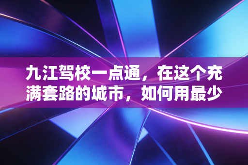 九江驾校一点通,在这个充满套路的城市,如何用最少的钱和时间拿下驾照?