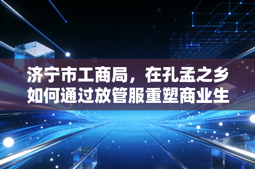 济宁市工商局,在孔孟之乡如何通过放管服重塑商业生态——一位注册会计师的深度观察