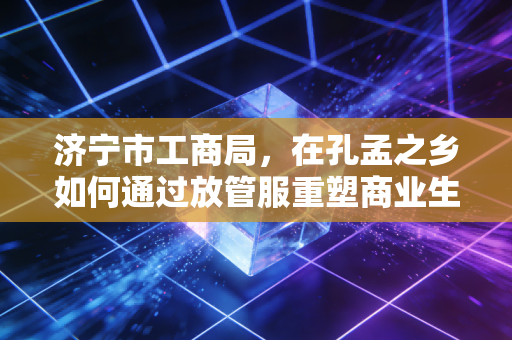 济宁市工商局，在孔孟之乡如何通过放管服重塑商业生态——一位注册会计师的深度观察