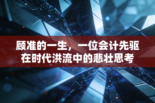 顾准的一生,一位会计先驱在时代洪流中的悲壮思考