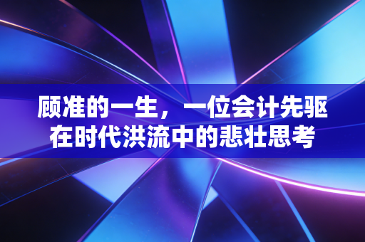 顾准的一生，一位会计先驱在时代洪流中的悲壮思考