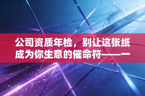公司资质年检,别让这张纸成为你生意的催命符——一位注会老兵的肺腑之言