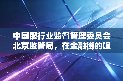 中国银行业监督管理委员会北京监管局，在金融街的喧嚣中，看懂首都金融监管的变与不变