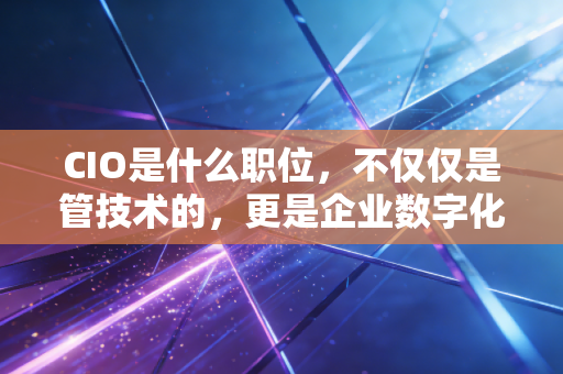 CIO是什么职位,不仅仅是管技术的,更是企业数字化转型的掌舵人