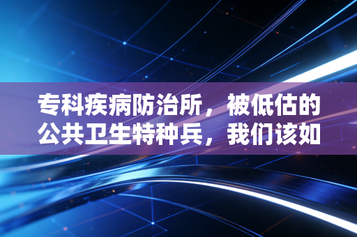 专科疾病防治所，被低估的公共卫生特种兵，我们该如何重新审视它们？