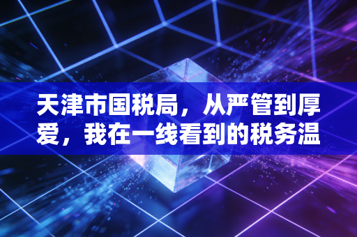 天津市国税局,从严管到厚爱,我在一线看到的税务温情与变革