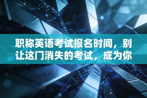 职称英语考试报名时间，别让这门消失的考试，成为你高级职称路上的隐形门槛