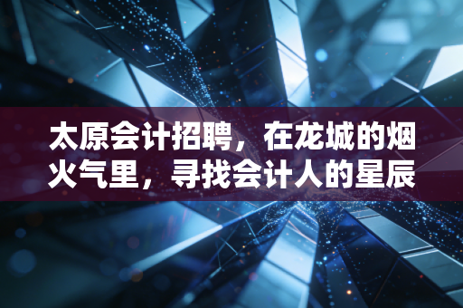 太原会计招聘，在龙城的烟火气里，寻找会计人的星辰大海