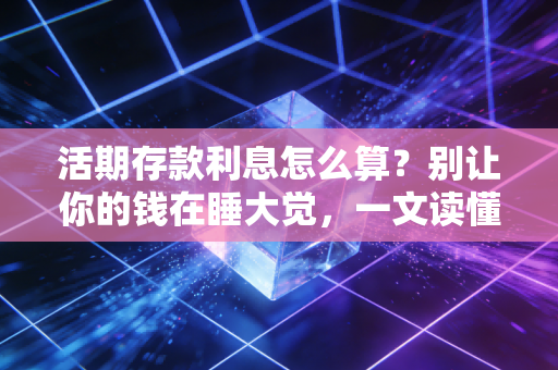 活期存款利息怎么算？别让你的钱在睡大觉，一文读懂底层逻辑与理财进阶