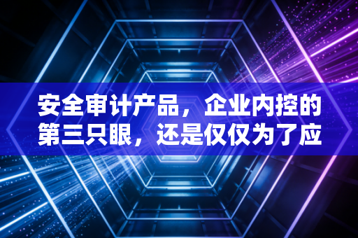 安全审计产品,企业内控的第三只眼,还是仅仅为了应付合规的摆设?
