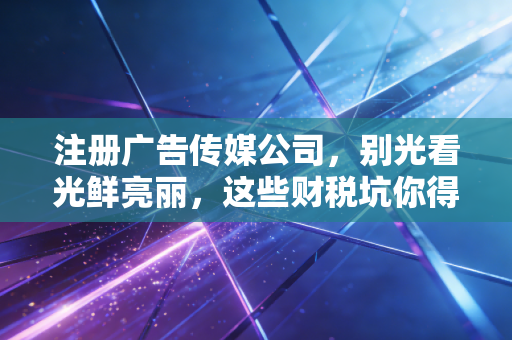 注册广告传媒公司,别光看光鲜亮丽,这些财税坑你得先填平