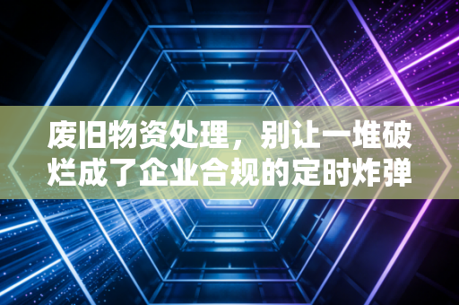 废旧物资处理,别让一堆破烂成了企业合规的定时炸弹,聊聊我见过的那些税务坑