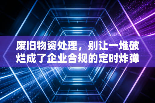 废旧物资处理,别让一堆破烂成了企业合规的定时炸弹,聊聊我见过的那些税务坑