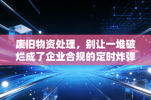 废旧物资处理，别让一堆破烂成了企业合规的定时炸弹，聊聊我见过的那些税务坑